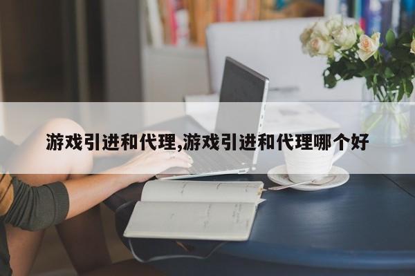 游戏引进和代理,游戏引进和代理哪个好
