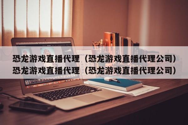 恐龙游戏直播代理（恐龙游戏直播代理公司）恐龙游戏直播代理（恐龙游戏直播代理公司）