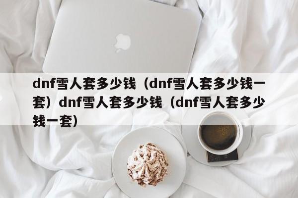 dnf雪人套多少钱（dnf雪人套多少钱一套）dnf雪人套多少钱（dnf雪人套多少钱一套）