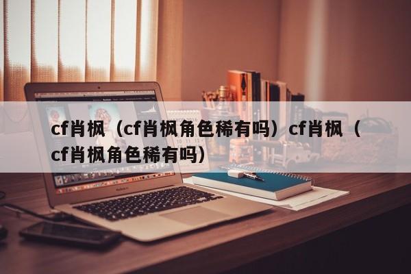 cf肖枫(cf肖枫角色稀有吗)cf肖枫(cf肖枫角色稀有吗)