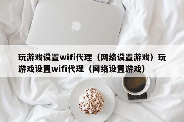 玩游戏设置wifi代理（网络设置游戏）玩游戏设置wifi代理（网络设置游戏）