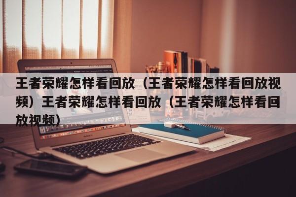 王者荣耀怎样看回放（王者荣耀怎样看回放视频）王者荣耀怎样看回放（王者荣耀怎样看回放视频）