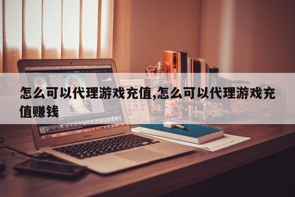 怎么可以代理游戏充值,怎么可以代理游戏充值赚钱