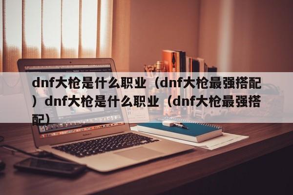 dnf大枪是什么职业（dnf大枪最强搭配）dnf大枪是什么职业（dnf大枪最强搭配）