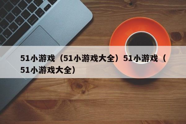 51小游戏（51小游戏大全）51小游戏（51小游戏大全）