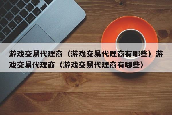 游戏交易代理商（游戏交易代理商有哪些）游戏交易代理商（游戏交易代理商有哪些）