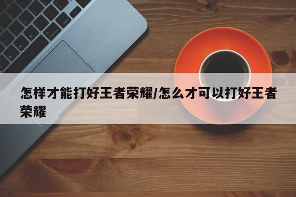 怎样才能打好王者荣耀/怎么才可以打好王者荣耀
