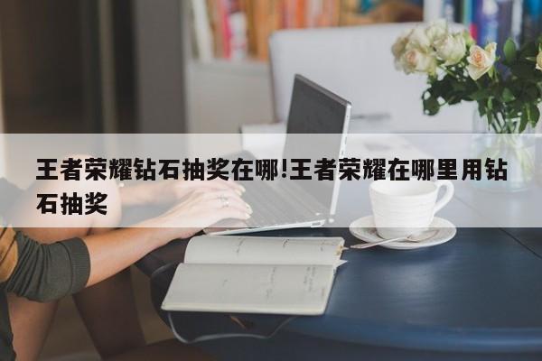王者荣耀钻石抽奖在哪!王者荣耀在哪里用钻石抽奖