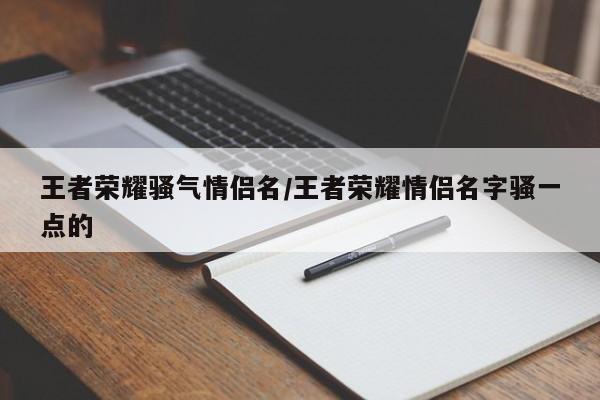 王者荣耀骚气情侣名/王者荣耀情侣名字骚一点的