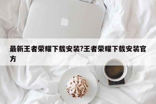 最新王者荣耀下载安装?王者荣耀下载安装官方