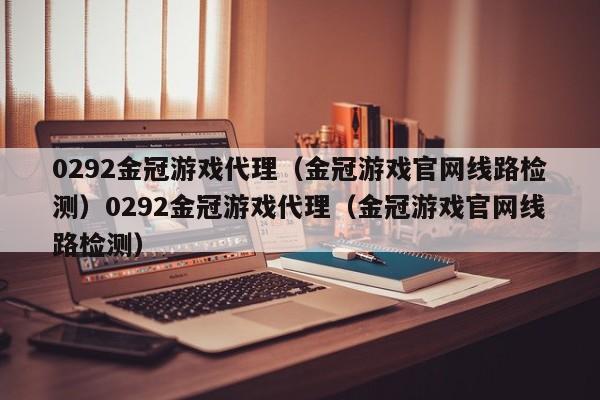 0292金冠游戏代理(金冠游戏官网线路检测)0292金冠游戏代理(金冠游戏官网线路检测)