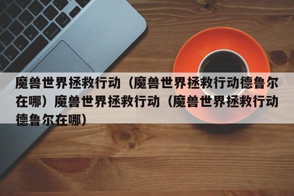 魔兽世界拯救行动（魔兽世界拯救行动德鲁尔在哪）魔兽世界拯救行动（魔兽世界拯救行动德鲁尔在哪）