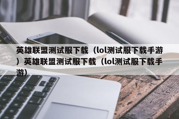 英雄联盟测试服下载（lol测试服下载手游）英雄联盟测试服下载（lol测试服下载手游）
