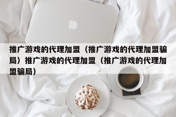 推广游戏的代理加盟（推广游戏的代理加盟骗局）推广游戏的代理加盟（推广游戏的代理加盟骗局）