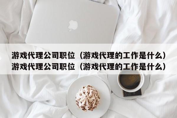 游戏代理公司职位（游戏代理的工作是什么）游戏代理公司职位（游戏代理的工作是什么）