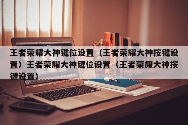 王者荣耀大神键位设置（王者荣耀大神按键设置）王者荣耀大神键位设置（王者荣耀大神按键设置）
