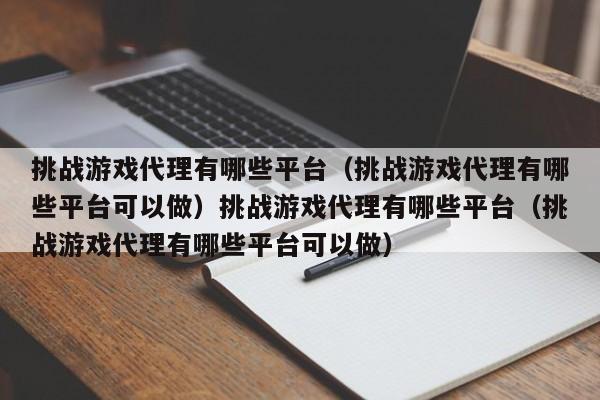 挑战游戏代理有哪些平台（挑战游戏代理有哪些平台可以做）挑战游戏代理有哪些平台（挑战游戏代理有哪些平台可以做）