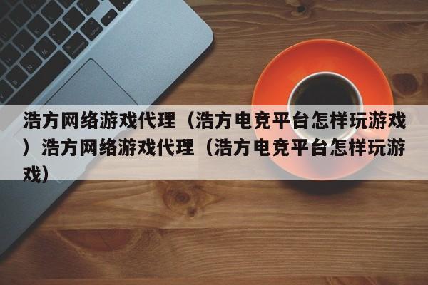 浩方网络游戏代理（浩方电竞平台怎样玩游戏）浩方网络游戏代理（浩方电竞平台怎样玩游戏）