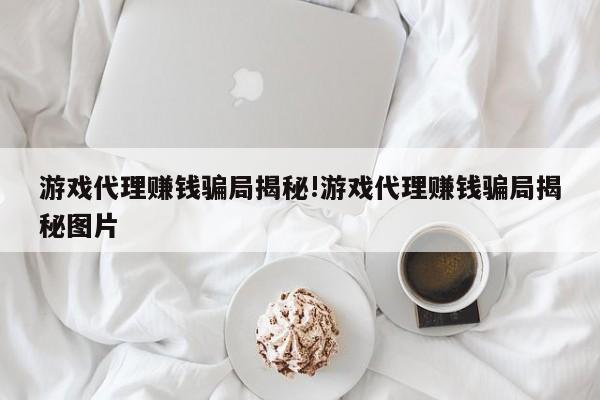 游戏代理赚钱骗局揭秘!游戏代理赚钱骗局揭秘图片