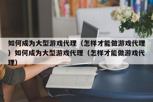 如何成为大型游戏代理（怎样才能做游戏代理）如何成为大型游戏代理（怎样才能做游戏代理）