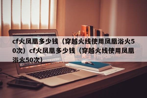cf火凤凰多少钱（穿越火线使用凤凰浴火50次）cf火凤凰多少钱（穿越火线使用凤凰浴火50次）
