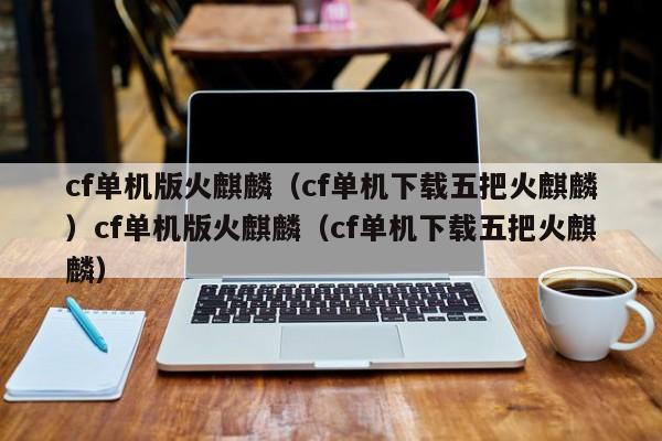 cf单机版火麒麟（cf单机下载五把火麒麟）cf单机版火麒麟（cf单机下载五把火麒麟）