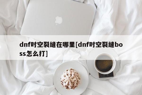 dnf时空裂缝在哪里[dnf时空裂缝boss怎么打]