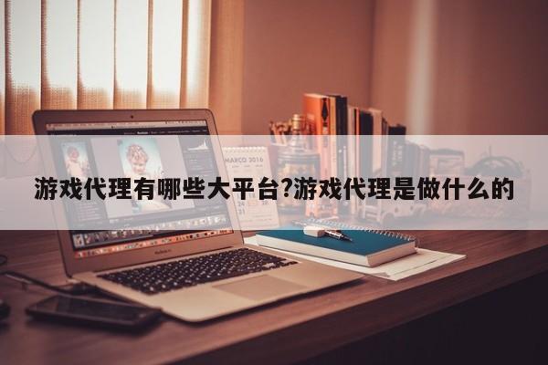 游戏代理有哪些大平台?游戏代理是做什么的