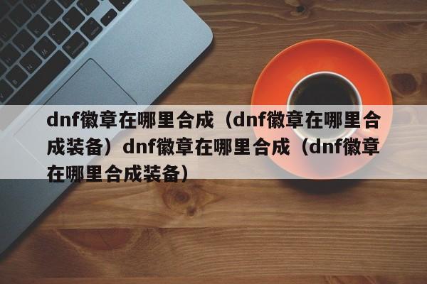 dnf徽章在哪里合成（dnf徽章在哪里合成装备）dnf徽章在哪里合成（dnf徽章在哪里合成装备）