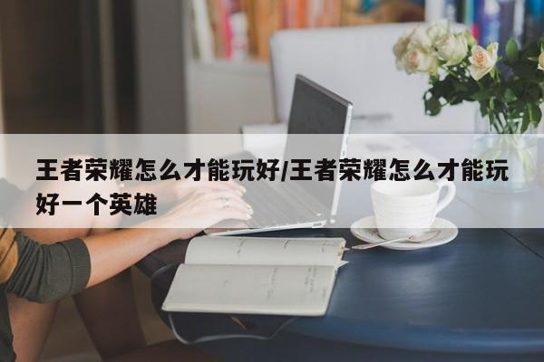 王者荣耀怎么才能玩好/王者荣耀怎么才能玩好一个英雄