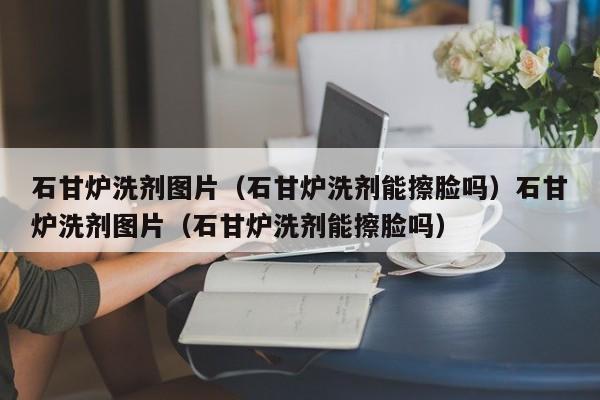 石甘炉洗剂图片（石甘炉洗剂能擦脸吗）石甘炉洗剂图片（石甘炉洗剂能擦脸吗）