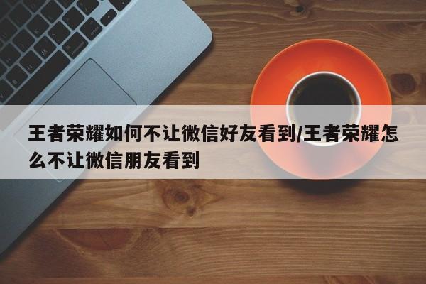 王者荣耀如何不让微信好友看到/王者荣耀怎么不让微信朋友看到